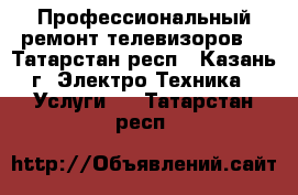 Профессиональный ремонт телевизоров. - Татарстан респ., Казань г. Электро-Техника » Услуги   . Татарстан респ.